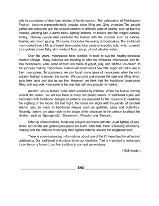 gifts in expression of their best wishes of family reunion. The celebration of Mid-Autumn 
Festival become unprecedentedly popular since Ming and Qing dynasties.The people 
gather and celebrate with the special customs in different parts of country such as burning 
incense, planting Mid-Autumn trees, lighting lanterns on towers and fire dragon dances. 
Today, Chinese people also celebrate the festival with the customs such as dances, 
feasting and moon gazing. Of course, it includes the eating of mooncakes. The traditional 
mooncakes have a filling of sweet bean paste, lotus paste or assorted nuts, which covered 
by a golden brown flaky skin made of flour, syrup, oil and alkaline water. 
Over the years, mooncakes have evolved in taste to suit the healthy-concious 
modern lifestyle. Many bakeries are trending to offer the miniature mooncakes and fat-free 
mooncakes, while some of them are made of yogurt, jelly, and fat-free ice-cream. In 
the process making mooncakes, bakers will boast about how little sugar and oil to use in 
their mooncakes. To customers, we can found many types of mooncakes when the mid-autumn 
festival is around the corner. We can pick and choose the size and filling which 
suits their taste and diet as we like. However, we think that the traditional bean-paste 
filling with egg yolk mooncake is the one that still very popular in market. 
Another unique feature is the latern parades by children. When the festival coming 
around the corner, we will see there is many red plastic laterns of traditional styles and 
decorated with traditional designs or patterns are prepared for the occasion to celebrate 
the sighting of the moon. On that night, the roads are alight with thousands of candlelit 
laterns used to made in traditional shapes such as goldfish, carps and butterflies. 
Recently, laterns are also made in the shape of the character in the cartoon to attract the 
children such as ‘Spongebob’, ‘ Doraemon’, ‘Pikachu’ and ‘Minions’. 
Offering of mooncakes, foods and prayers are made with the usual lighting of joss-sticks, 
red candle and golden joss-paper are burnt. After that, there is feasting and merry-making 
with the children in carrying their lighted latterns around the neighbourhood. 
There is some interesting informations about one of the Chinese traditional festival 
celebrating. Our traditional and culture show our identities. That is important to make sure 
it can be carry forward our fine tradition to our next generations. 
( 635 words ) 
_______________________________________ END _______________________________________ 

