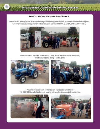 10
DPTO. cOMERCIAL COOPERATIVA Control Pisquero
DEMOSTRACION MAQUINARIA AGRICOLA
Se realiza una demostracion de maquinaria agricola como pulverizadores, tractores, herramientas de poda.
Las empresas que participaron en esta exposicion fueron: lerpain, clemsa, cantarutti ltda.
Tractores marca Sonalika, procedencia China, doble traccion, motor Mitsubishi,
modelos desde los 20 Hp - hasta 75 Hp
Pulverizadores Lerpain, contando con equipos de carretilla de
100-200-400 Lts, nebulizadores de levante y tiro, pulverizadores de levante y tiro.
 