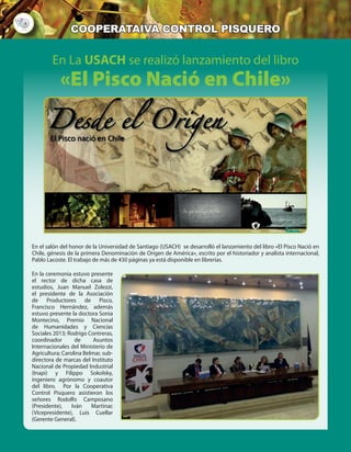 4
cooperataiva control pisquero
En La USACH se realizó lanzamiento del libro
«El Pisco Nació en Chile»
En el salón del honor de la Universidad de Santiago (USACH) se desarrolló el lanzamiento del libro «El Pisco Nació en
Chile, génesis de la primera Denominación de Origen de América», escrito por el historiador y analista internacional,
Pablo Lacoste. El trabajo de más de 430 páginas ya está disponible en librerías.
En la ceremonia estuvo presente
el rector de dicha casa de
estudios, Juan Manuel Zolezzi,
el presidente de la Asociación
de Productores de Pisco,
Francisco Hernández, además
estuvo presente la doctora Sonia
Montecino, Premio Nacional
de Humanidades y Ciencias
Sociales 2013; Rodrigo Contreras,
coordinador de Asuntos
Internacionales del Ministerio de
Agricultura; Carolina Belmar, sub-
directora de marcas del Instituto
Nacional de Propiedad Industrial
(Inapi) y Filippo Sokolsky,
ingeniero agrónomo y coautor
del libro. Por la Cooperativa
Control Pisquero asistieron los
señores Rodolfo Camposano
(Presidente), Iván Martinac
(Vicepresidente), Luis Cuellar
(Gerente General).
 