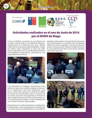 6
NODO DE RIEGO
Actividades realizadas en el mes de abril por el Nodo de Riego
Durante este mes, en el marco del proyecto Nodo de Riego y eficiencia energética, se han
realizado una serie de reuniones de coordinación, por lo tanto, esperamos tener buenos
resultados en los próximos meses. Información que se difundirá a medida que se genere,
por parte de las respectivas instituciones CNR, CODESSER, etc. Una de las principales
fue con el coordinador de riego de la COMISIÓN NACIONAL DE RIEGO (CNR), Sr. Joaquín
Morales, para una inducción sobre el levantamiento de una ficha de demanda por
proyectos de riego.
También comunicamos que se dará prioridad, a las demandas generadas por parte del
Valle del Choapa, esto
se refiere a los
agricultores presentes
en ese valle que tienen
su calidad de usuario de
INDAP, vigente y se
encuentra al día en sus
pagos. En este sentido
todas estas peticiones
serán canalizadas a
través del consultor
señor Rodrigo Viera Ing.
Agrónomo.
Es de suma importancia
que los señores socios interesados en postular a los proyectos de riego y eficiencia
energética se acerquen a la brevedad posible a las oficinas de la cooperativa a entregar
sus documentos e información personal para ir avanzando en el proceso.
Se realizó una reunión de coordinación con la Srta. Mayra Lagos ejecutiva de CODESSER
Salamanca y el consultor Rodrigo viera el día 27 de abril, en dependencias de CODESSER
para afinar las potenciales postulaciones a los programas de la CNR de parte de los
agricultores de esa localidad.
Actividades realizadas en el mes de Junio de 2016
por el NODO de Riego
Junto con saludarlos nuevamente, les comentamos que
se realizó un día de campo en la localidad de Salamanca,
específicamente en el predio del socio señor Gilberto
Castillo, damos las gracias por habernos facilitado un lugar
para realizar nuestra capacitación en riego, esta charla
estuvo a cargo de Don Luis Leris, de INIA Intihuasi (Instituto
de Investigaciones Agropecuarias), profesional con una
amplia experiencia en el tema.
En la oportunidad se entregaron conocimientos de los
sistemas de riego, como se deben manipular, el momento
de sus mantenciones, como están conformados, y qué
cosas se deben tener presente al momento de realizar
una compra de estos elementos. Esto va a permitir que
los señores socios estén más preparados al momento de
adquirir algún proyecto de este tipo y puedan aportar con
sus conocimientos para realizar un mejor mantenimiento
de sus mismos sistemas de riego por goteo.
Posteriormente a la charla de tipo teórica, se continuó con
la parte práctica. Lo que se pudo apreciar en el predio, fue
una calicata (hoyo en el suelo del terreno, en el camellón de
plantación), observándose el número de raíces de la parra,
como están dispuestas en el perfil de suelo. El profesional
explicó a los señores cooperados cual eran las respuestas
de estos comportamientos.También se analizó la conducta
de una variedad de tipo “franca “versus plantas injertadas
sobre Patrón americano.
Desde 1931
 