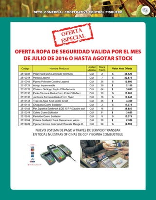 9
DPTO. cOMERCIAL COOPERATIVA Control Pisquero
OFERTA ROPA DE SEGURIDAD VALIDA POR EL MES
DE JULIO DE 2016 O HASTA AGOTAR STOCK
NUEVO SISTEMA DE PAGO A TRAVES DE SERVICIO TRANSBAK
EN TODAS NUESTRAS OFICINAS DE CCP Y BOMBA COMBUSTIBLE
Código Nombre Producto
Unidad
Medida
Stock
Físico
Valor Neto Oferta
2510036 Polar Hard work Laminado Wolf Gris C/U 2 $ 36.429
2510044 Parkas Legend C/U 7 $ 22.575
2510045 Pijama Poliéster Cooldry Legend C/U 25 $ 12.600
2510129 Abrigo Impermeable C/U 29 $ 2.100
2510132 Chaleco Geólogo Poplin C/Reflectante C/U 64 $ 3.885
2510135 Parka Térmica Alaska Forro Polar C/Reflect. C/U 20 $ 13.965
2510136 Jardinera Térmica Alaska Forro Nylon C/U 18 $ 10.448
2510148 Traje de Agua Krull xp300 forest C/U 26 $ 3.360
2510149 Chaqueta Cuero Soldador C/U 2 $ 17.378
2510185 Par Zapatilla Edelbrock EDE 107 P/Caucho acri C/U 18 $ 38.850
2510248 Coleto Cuero Soldador C/U 31 $ 3.035
2510249 Pantalón Cuero Soldador C/U 9 $ 17.378
2510354 Polaina Soldador Treck Descarne c/ velcro C/U 28 $ 2.520
2510402 Pijama Térmico Color Azul f/Franela Manga D. C/U 58 $ 14.595
 