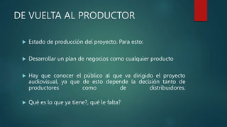 DE VUELTA AL PRODUCTOR
 Estado de producción del proyecto. Para esto:
 Desarrollar un plan de negocios como cualquier producto
 Hay que conocer el público al que va dirigido el proyecto
audiovisual, ya que de esto depende la decisión tanto de
productores como de distribuidores.
 Qué es lo que ya tiene?, qué le falta?
 