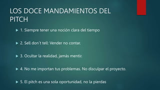 LOS DOCE MANDAMIENTOS DEL
PITCH
 1. Siempre tener una noción clara del tiempo
 2. Sell don´t tell: Vender no contar.
 3. Ocultar la realidad, jamás mentir.
 4. No me importan tus problemas. No disculpar el proyecto.
 5. El pitch es una sola oportunidad, no la pierdas
 