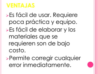 VENTAJAS
Es fácil de usar. Requiere
 poca práctica y equipo.
Es fácil de elaborar y los
 materiales que se
 requieren son de bajo
 costo.
Permite corregir cualquier
 error inmediatamente.
 