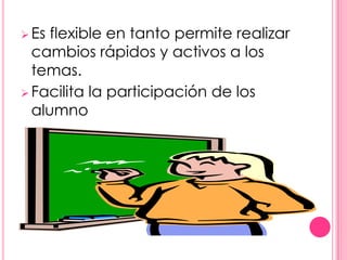  Es flexible en tanto permite realizar
  cambios rápidos y activos a los
  temas.
 Facilita la participación de los
  alumno
 