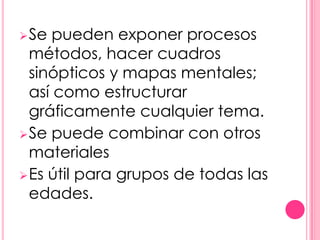  Se  pueden exponer procesos
  métodos, hacer cuadros
  sinópticos y mapas mentales;
  así como estructurar
  gráficamente cualquier tema.
 Se puede combinar con otros
  materiales
 Es útil para grupos de todas las
  edades.
 