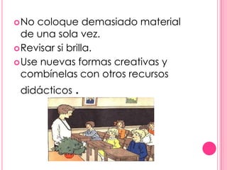  No coloque demasiado material
  de una sola vez.
 Revisar si brilla.
 Use nuevas formas creativas y
  combínelas con otros recursos
 didácticos .
 