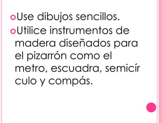Use   dibujos sencillos.
Utilice instrumentos de
 madera diseñados para
 el pizarrón como el
 metro, escuadra, semicír
 culo y compás.
 