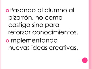Pasando    al alumno al
 pizarrón, no como
 castigo sino para
 reforzar conocimientos.
Implementando
 nuevas ideas creativas.
 
