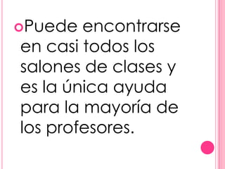 Puede  encontrarse
en casi todos los
salones de clases y
es la única ayuda
para la mayoría de
los profesores.
 
