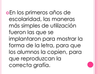 En los primeros años de
escolaridad, las maneras
más simples de utilización
fueron las que se
implantaron para mostrar la
forma de la letra, para que
los alumnos la copien, para
que reproduzcan la
correcta grafía.
 