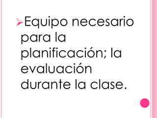 Equipo   necesario
para la
planificación; la
evaluación
durante la clase.
 