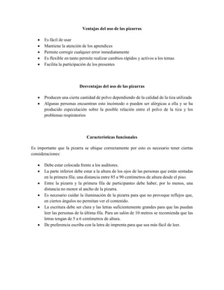 Ventajas del uso de las pizarras

       Es fácil de usar
       Mantiene la atención de los aprendices
       Permite corregir cualquier error inmediatamente
       Es flexible en tanto permite realizar cambios rápidos y activos a los temas
       Facilita la participación de los presentes




                           Desventajas del uso de las pizarras

       Producen una cierta cantidad de polvo dependiendo de la calidad de la tiza utilizada
       Algunas personas encuentran esto incómodo o pueden ser alérgicas a ella y se ha
       producido especulación sobre la posible relación entre el polvo de la tiza y los
       problemas respiratorios



                               Características funcionales

Es importante que la pizarra se ubique correctamente por esto es necesario tener ciertas
consideraciones:

       Debe estar colocada frente a los auditores.
       La parte inferior debe estar a la altura de los ojos de las personas que están sentadas
       en la primera fila; una distancia entre 85 a 90 centímetros de altura desde el piso.
       Entre la pizarra y la primera fila de participantes debe haber, por lo menos, una
       distancia no menor al ancho de la pizarra.
       Es necesario cuidar la iluminación de la pizarra para que no provoque reflejos que,
       en ciertos ángulos no permitan ver el contenido.
       La escritura debe ser clara y las letras suficientemente grandes para que las puedan
       leer las personas de la última fila. Para un salón de 10 metros se recomienda que las
       letras tengan de 5 a 6 centímetros de altura.
       De preferencia escriba con la letra de imprenta para que sea más fácil de leer.
 