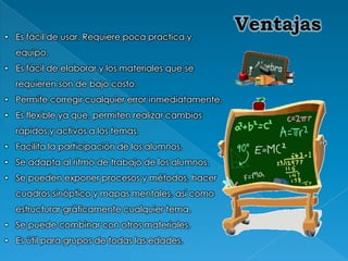 • Es fácil de usar. Requiere poca practica y
  equipo.
• Es fácil de elaborar y los materiales que se
  requieren son de bajo costo.
• Permite corregir cualquier error inmediatamente.
• Es flexible ya que, permiten realizar cambios
  rápidos y activos a los temas.
• Facilita la participación de los alumnos.
• Se adapta al ritmo de trabajo de los alumnos.
• Se pueden exponer procesos y métodos, hacer
  cuadros sinóptico y mapas mentales, así como
  estructurar gráficamente cualquier tema.
• Se puede combinar con otros materiales.
• Es útil para grupos de todas las edades.
 