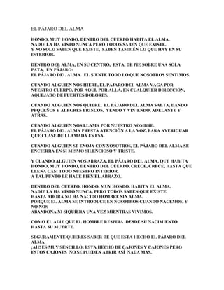 EL PÁJARO DEL ALMA

HONDO, MUY HONDO, DENTRO DEL CUERPO HABITA EL ALMA.
NADIE LA HA VISTO NUNCA PERO TODOS SABEN QUE EXISTE.
Y NO SOLO SABEN QUE EXISTE, SABEN TAMBIÉN LO QUE HAY EN SU
INTERIOR.

DENTRO DEL ALMA, EN SU CENTRO, ESTA, DE PIE SOBRE UNA SOLA
PATA, UN PÁJARO:
EL PÁJARO DEL ALMA. EL SIENTE TODO LO QUE NOSOTROS SENTIMOS.

CUANDO ALGUIEN NOS HIERE, EL PÁJARO DEL ALMA VAGA POR
NUESTRO CUERPO, POR AQUÍ, POR ALLÁ, EN CUALQUIER DIRECCIÓN,
AQUEJADO DE FUERTES DOLORES.

CUANDO ALGUIEN NOS QUIERE, EL PÁJARO DEL ALMA SALTA, DANDO
PEQUEÑOS Y ALEGRES BRINCOS, YENDO Y VINIENDO, ADELANTE Y
ATRÁS.

CUANDO ALGUIEN NOS LLAMA POR NUESTRO NOMBRE.
EL PÁJARO DEL ALMA PRESTA ATENCIÓN A LA VOZ, PARA AVERIGUAR
QUE CLASE DE LLAMADA ES ESA.

CUANDO ALGUIEN SE ENOJA CON NOSOTROS, EL PÁJARO DEL ALMA SE
ENCIERRA EN SI MISMO SILENCIOSO Y TRISTE.

Y CUANDO ALGUIEN NOS ABRAZA, EL PÁJARO DEL ALMA, QUE HABITA
HONDO, MUY HONDO, DENTRO DEL CUERPO, CRECE, CRECE, HASTA QUE
LLENA CASI TODO NUESTRO INTERIOR.
A TAL PUNTO LE HACE BIEN EL ABRAZO.

DENTRO DEL CUERPO, HONDO, MUY HONDO, HABITA EL ALMA.
NADIE LA HA VISTO NUNCA, PERO TODOS SABEN QUE EXISTE.
HASTA AHORA NO HA NACIDO HOMBRE SIN ALMA.
PORQUE EL ALMA SE INTRODUCE EN NOSOTROS CUANDO NACEMOS, Y
NO NOS
ABANDONA NI SIQUIERA UNA VEZ MIENTRAS VIVIMOS.

COMO EL AIRE QUE EL HOMBRE RESPIRA DESDE SU NACIMIENTO
HASTA SU MUERTE.

SEGURAMENTE QUIERES SABER DE QUE ESTA HECHO EL PÁJARO DEL
ALMA.
¡AH! ES MUY SENCILLO: ESTA HECHO DE CAJONES Y CAJONES PERO
ESTOS CAJONES NO SE PUEDEN ABRIR ASÍ NADA MAS.
 