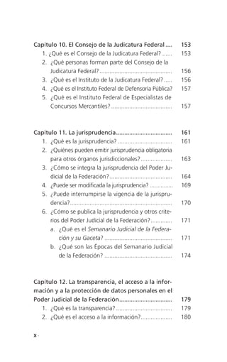 Capítulo 10. El Consejo de la Judicatura Federal ....                         153
  1. ¿Qué es el Consejo de la Judicatura Federal? ......                      153
  2. ¿Qué personas forman parte del Consejo de la
      Judicatura Federal? ............................................        156
  3. ¿Qué es el Instituto de la Judicatura Federal? .....                     156
  4. ¿Qué es el Instituto Federal de Defensoría Pública?                      157
  5. ¿Qué es el Instituto Federal de Especialistas de
      Concursos Mercantiles? .....................................            157



Capítulo 11. La jurisprudencia ..................................             161
  1. ¿Qué es la jurisprudencia? .................................             161
  2. ¿Quiénes pueden emitir jurisprudencia obligatoria
      para otros órganos jurisdiccionales? ...................                163
  3. ¿Cómo se integra la jurisprudencia del Poder Ju-
      dicial de la Federación? ......................................         164
  4. ¿Puede ser modificada la jurisprudencia? ...............                 169
  5. ¿Puede interrumpirse la vigencia de la jurispru-
      dencia?..............................................................   170
  6. ¿Cómo se publica la jurisprudencia y otros crite-
      rios del Poder Judicial de la Federación? .............                 171
      a. ¿Qué es el Semanario Judicial de la Federa-
          ción y su Gaceta? .........................................         171
      b. ¿Qué son las Épocas del Semanario Judicial
          de la Federación? .........................................         174



Capítulo 12. La transparencia, el acceso a la infor-
mación y a la protección de datos personales en el
Poder Judicial de la Federación ................................              179
  1. ¿Qué es la transparencia? ..................................             179
  2. ¿Qué es el acceso a la información?...................                   180


X.
 