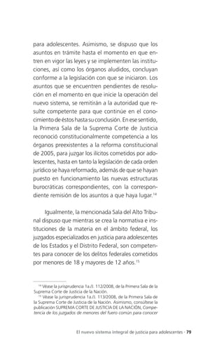 para adolescentes. Asimismo, se dispuso que los
asuntos en trámite hasta el momento en que en-
tren en vigor las leyes y se implementen las institu-
ciones, así como los órganos aludidos, concluyan
conforme a la legislación con que se iniciaron. Los
asuntos que se encuentren pendientes de resolu-
ción en el momento en que inicie la operación del
nuevo sistema, se remitirán a la autoridad que re-
sulte competente para que continúe en el cono-
cimiento de éstos hasta su conclusión. En ese sentido,
la Primera Sala de la Suprema Corte de Justicia
reconoció constitucionalmente competencia a los
órganos preexistentes a la reforma constitucional
de 2005, para juzgar los ilícitos cometidos por ado-
lescentes, hasta en tanto la legislación de cada orden
jurídico se haya reformado, además de que se hayan
puesto en funcionamiento las nuevas estructuras
burocráticas correspondientes, con la correspon-
diente remisión de los asuntos a que haya lugar.14

      Igualmente, la mencionada Sala del Alto Tribu-
nal dispuso que mientras se crea la normativa e ins-
tituciones de la materia en el ámbito federal, los
juzgados especializados en justicia para adolescentes
de los Estados y el Distrito Federal, son competen-
tes para conocer de los delitos federales cometidos
por menores de 18 y mayores de 12 años.15


   14
      Véase la jurisprudencia 1a./J. 112/2008, de la Primera Sala de la
Suprema Corte de Justicia de la Nación.
   15
      Véase la jurisprudencia 1a./J. 113/2008, de la Primera Sala de
la Suprema Corte de Justicia de la Nación. Asimismo, consúltese la
publicación SUPREMA CORTE DE JUSTICIA DE LA NACIÓN, Compe-
tencia de los juzgados de menores del fuero común para conocer



                        El nuevo sistema integral de justicia para adolescentes . 79
 