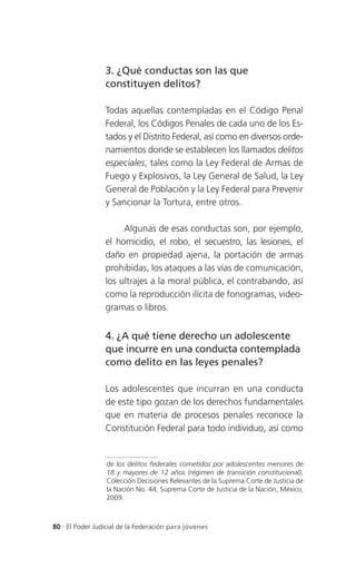 3. ¿Qué conductas son las que
                 constituyen delitos?

                 Todas aquellas contempladas en el Código Penal
                 Federal, los Códigos Penales de cada uno de los Es-
                 tados y el Distrito Federal, así como en diversos orde-
                 namientos donde se establecen los llamados delitos
                 especiales, tales como la Ley Federal de Armas de
                 Fuego y Explosivos, la Ley General de Salud, la Ley
                 General de Población y la Ley Federal para Prevenir
                 y Sancionar la Tortura, entre otros.

                      Algunas de esas conductas son, por ejemplo,
                 el homicidio, el robo, el secuestro, las lesiones, el
                 daño en propiedad ajena, la portación de armas
                 prohibidas, los ataques a las vías de comunicación,
                 los ultrajes a la moral pública, el contrabando, así
                 como la reproducción ilícita de fonogramas, video-
                 gramas o libros.


                 4. ¿A qué tiene derecho un adolescente
                 que incurre en una conducta contemplada
                 como delito en las leyes penales?

                 Los adolescentes que incurran en una conducta
                 de este tipo gozan de los derechos fundamentales
                 que en materia de procesos penales reconoce la
                 Constitución Federal para todo individuo, así como


                 de los delitos federales cometidos por adolescentes menores de
                 18 y mayores de 12 años (régimen de transición constitucional),
                 Colección Decisiones Relevantes de la Suprema Corte de Justicia de
                 la Nación No. 44, Suprema Corte de Justicia de la Nación, México,
                 2009.



80 . El Poder Judicial de la Federación para jóvenes
 