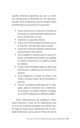 aquellos derechos específicos que por su condi-
ción de personas en desarrollo, les han sido reco-
nocidos. Entre los derechos que les otorga el Texto
Fundamental se encuentran los siguientes:

    A que se presuma su inocencia mientras no
     se declare su responsabilidad mediante sen-
     tencia emitida por un Juez.
    A declarar o a guardar silencio.
    A que se le informe sobre los hechos que se
     le imputan y los derechos que le asisten.
    A que se le reciban los testigos y demás prue-
     bas pertinentes que ofrezca.
    A ser juzgado en audiencia por un Juez o tri-
     bunal. Si el adolescente lo desea y el juzgador
     lo estima conveniente, la audiencia podrá
     ser pública.
    A que le sean facilitados todos los datos que
     solicite para su defensa y que consten en el
     proceso.
    A ser juzgado en un plazo no mayor a seis
     meses, contado a partir de la vinculación a
     proceso.
    A tener una defensa adecuada por un abo-
     gado, desde el momento de su detención.
     Si no quiere o no puede nombrar un aboga-
     do, el Juez le designará un defensor público.

      Otros ordenamientos que establecen impor-
tantes derechos a favor de los adolescentes que
incurran en conductas señaladas como delitos son:
las leyes de justicia para adolescentes de las enti-
dades federativas; la Ley para la Protección de los


                  El nuevo sistema integral de justicia para adolescentes . 81
 