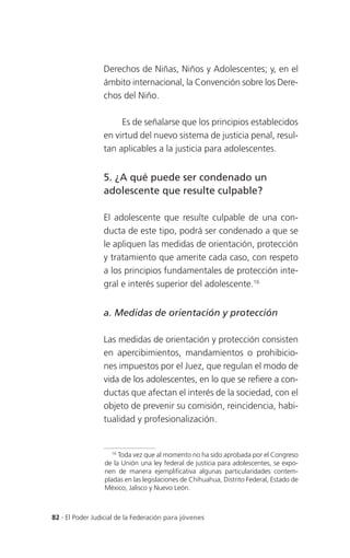 Derechos de Niñas, Niños y Adolescentes; y, en el
                 ámbito internacional, la Convención sobre los Dere-
                 chos del Niño.

                      Es de señalarse que los principios establecidos
                 en virtud del nuevo sistema de justicia penal, resul-
                 tan aplicables a la justicia para adolescentes.


                 5. ¿A qué puede ser condenado un
                 adolescente que resulte culpable?

                 El adolescente que resulte culpable de una con-
                 ducta de este tipo, podrá ser condenado a que se
                 le apliquen las medidas de orientación, protección
                 y tratamiento que amerite cada caso, con respeto
                 a los principios fundamentales de protección inte-
                 gral e interés superior del adolescente.16


                 a. Medidas de orientación y protección

                 Las medidas de orientación y protección consisten
                 en apercibimientos, mandamientos o prohibicio-
                 nes impuestos por el Juez, que regulan el modo de
                 vida de los adolescentes, en lo que se refiere a con-
                 ductas que afectan el interés de la sociedad, con el
                 objeto de prevenir su comisión, reincidencia, habi-
                 tualidad y profesionalización.


                    16
                       Toda vez que al momento no ha sido aprobada por el Congreso
                 de la Unión una ley federal de justicia para adolescentes, se expo-
                 nen de manera ejemplificativa algunas particularidades contem-
                 pladas en las legislaciones de Chihuahua, Distrito Federal, Estado de
                 México, Jalisco y Nuevo León.



82 . El Poder Judicial de la Federación para jóvenes
 