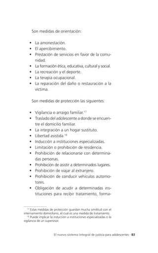 Son medidas de orientación:

     La amonestación.
     El apercibimiento.
     Prestación de servicios en favor de la comu-
      nidad.
     La formación ética, educativa, cultural y social.
     La recreación y el deporte.
     La terapia ocupacional.
     La reparación del daño o restauración a la
      víctima.

      Son medidas de protección las siguientes:

     Vigilancia o arraigo familiar.17
     Traslado del adolescente a donde se encuen-
      tre el domicilio familiar.
     La integración a un hogar sustituto.
     Libertad asistida.18
     Inducción a instituciones especializadas.
     Limitación o prohibición de residencia.
     Prohibición de relacionarse con determina-
      das personas.
     Prohibición de asistir a determinados lugares.
     Prohibición de viajar al extranjero.
     Prohibición de conducir vehículos automo-
      tores.
     Obligación de acudir a determinadas ins-
      tituciones para recibir tratamiento, forma-


   17
      Estas medidas de protección guardan mucha similitud con el
internamiento domiciliario, el cual es una medida de tratamiento.
   18
      Puede implicar la inducción a instituciones especializadas o la
vigilancia de un supervisor.



                       El nuevo sistema integral de justicia para adolescentes . 83
 