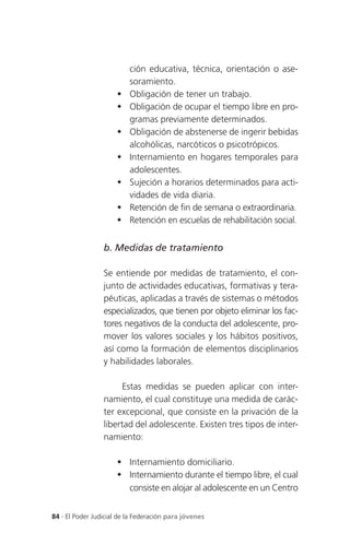 ción educativa, técnica, orientación o ase-
                          soramiento.
                         Obligación de tener un trabajo.
                         Obligación de ocupar el tiempo libre en pro-
                          gramas previamente determinados.
                         Obligación de abstenerse de ingerir bebidas
                          alcohólicas, narcóticos o psicotrópicos.
                         Internamiento en hogares temporales para
                          adolescentes.
                         Sujeción a horarios determinados para acti-
                          vidades de vida diaria.
                         Retención de fin de semana o extraordinaria.
                         Retención en escuelas de rehabilitación social.


                 b. Medidas de tratamiento

                 Se entiende por medidas de tratamiento, el con-
                 junto de actividades educativas, formativas y tera-
                 péuticas, aplicadas a través de sistemas o métodos
                 especializados, que tienen por objeto eliminar los fac-
                 tores negativos de la conducta del adolescente, pro-
                 mover los valores sociales y los hábitos positivos,
                 así como la formación de elementos disciplinarios
                 y habilidades laborales.

                       Estas medidas se pueden aplicar con inter-
                 namiento, el cual constituye una medida de carác-
                 ter excepcional, que consiste en la privación de la
                 libertad del adolescente. Existen tres tipos de inter-
                 namiento:

                       Internamiento domiciliario.
                       Internamiento durante el tiempo libre, el cual
                        consiste en alojar al adolescente en un Centro


84 . El Poder Judicial de la Federación para jóvenes
 
