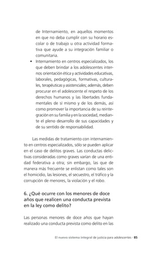 de Internamiento, en aquellos momentos
     en que no deba cumplir con su horario es-
     colar o de trabajo u otra actividad forma-
     tiva que ayude a su integración familiar o
     comunitaria.
    Internamiento en centros especializados, los
     que deben brindar a los adolescentes inter-
     nos orientación ética y actividades educativas,
     laborales, pedagógicas, formativas, cultura-
     les, terapéuticas y asistenciales; además, deben
     procurar en el adolescente el respeto de los
     derechos humanos y las libertades funda-
     mentales de sí mismo y de los demás, así
     como promover la importancia de su reinte-
     gración en su familia y en la sociedad, median-
     te el pleno desarrollo de sus capacidades y
     de su sentido de responsabilidad.

      Las medidas de tratamiento con internamien-
to en centros especializados, sólo se pueden aplicar
en el caso de delitos graves. Las conductas delic-
tivas consideradas como graves varían de una enti-
dad federativa a otra; sin embargo, las que de
manera más frecuente se enlistan como tales son
el homicidio, las lesiones, el secuestro, el tráfico y la
corrupción de menores, la violación y el robo.


6. ¿Qué ocurre con los menores de doce
años que realicen una conducta prevista
en la ley como delito?

Las personas menores de doce años que hayan
realizado una conducta prevista como delito en las


                   El nuevo sistema integral de justicia para adolescentes . 85
 