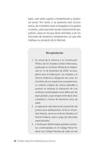 leyes, solo serán sujetos a rehabilitación y asisten-
                 cia social. Por tanto, si se presenta esta circuns-
                 tancia, de inmediato serán entregados a sus padres
                 o tutores, salvo que esto resulte notoriamente per-
                 judicial, casos en los que serán remitidos a las ins-
                 tituciones de asistencia competentes, sin que ello
                 implique su privación de la libertad.




                                       Recapitulación

                      1. En virtud de la reforma a la Constitución
                          Política de los Estados Unidos Mexicanos,
                          publicada en el Diario Oficial de la Federa-
                          ción el 12 de diciembre de 2005, se esta-
                          bleció para la Federación, los Estados y el
                          Distrito Federal la obligación de crear, en
                          el ámbito de sus respectivas competencias,
                          un sistema integral de justicia aplicable a
                          quienes se atribuya la realización de una
                          conducta contemplada como delito por las
                          leyes penales y que tengan entre doce años
                          cumplidos y menos de dieciocho años de
                          edad.
                      2. La operación del sistema de impartición de
                          justicia para adolescentes, tanto en el ám-
                          bito federal, como en el de los Estados y el
                          Distrito Federal, está a cargo de tribunales
                          especializados.
                      3. Constituyen delitos todas aquellas conduc-
                          tas contempladas en el Código Penal Fe-
                          deral, los Códigos Penales de cada uno de


86 . El Poder Judicial de la Federación para jóvenes
 