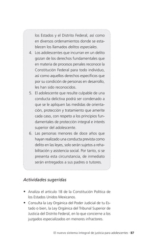 los Estados y el Distrito Federal, así como
      en diversos ordenamientos donde se esta-
      blecen los llamados delitos especiales.
   4. Los adolescentes que incurran en un delito
      gozan de los derechos fundamentales que
      en materia de procesos penales reconoce la
      Constitución Federal para todo individuo,
      así como aquellos derechos específicos que
      por su condición de personas en desarrollo,
      les han sido reconocidos.
   5. El adolescente que resulte culpable de una
      conducta delictiva podrá ser condenado a
      que se le apliquen las medidas de orienta-
      ción, protección y tratamiento que amerite
      cada caso, con respeto a los principios fun-
      damentales de protección integral e interés
      superior del adolescente.
   6. Las personas menores de doce años que
      hayan realizado una conducta prevista como
      delito en las leyes, solo serán sujetos a reha-
      bilitación y asistencia social. Por tanto, si se
      presenta esta circunstancia, de inmediato
      serán entregados a sus padres o tutores.



Actividades sugeridas

 Analiza el artículo 18 de la Constitución Política de
   los Estados Unidos Mexicanos.
 Consulta la Ley Orgánica del Poder Judicial de tu Es-
   tado o bien, la Ley Orgánica del Tribunal Superior de
   Justicia del Distrito Federal, en lo que concierne a los
   juzgados especializados en menores infractores.


                    El nuevo sistema integral de justicia para adolescentes . 87
 