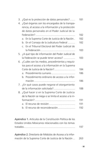 3. ¿Qué es la protección de datos personales? .......                          181
    4. ¿Qué órganos son los encargados de la transpa-
       rencia, el acceso a la información y la protección
       de datos personales en el Poder Judicial de la
       Federación? .......................................................         182
       a. En la Suprema Corte de Justicia de la Nación ..                          182
       b. En el Consejo de la Judicatura Federal ..........                        182
       c. En el Tribunal Electoral del Poder Judicial de
           la Federación ................................................          183
    5. ¿A qué tipo de información del Poder Judicial de
       la Federación se puede tener acceso? ................                       183
    6. ¿Cuáles son los medios, procedimientos y requisi-
       tos para el acceso a la información en la Suprema
       Corte de Justicia de la Nación? ...............................             184
       a. Procedimiento sumario .................................                  186
       b. Procedimiento ordinario de acceso a la infor-
           mación .........................................................        186
    7. ¿En qué casos puede negarse el otorgamiento
       de la información solicitada?..............................                 188
    8. ¿Qué hacer si en la Suprema Corte de Justicia
       de la Nación se niega o se limita el acceso a la in-
       formación? ........................................................         191
       a. El recurso de revisión ....................................              191
       b. El recurso de reconsideración ........................                   192



Apéndice 1. Artículos de la Constitución Política de los
Estados Unidos Mexicanos relacionados con los temas
tratados .......................................................................   197

Apéndice 2. Directorio de Módulos de Acceso a la infor-
mación de la Suprema Corte de Justicia de la Nación ...                            263

                                                                                    . XI
 