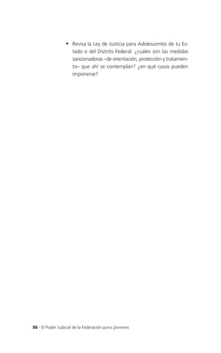  Revisa la Ley de Justicia para Adolescentes de tu Es-
                     tado o del Distrito Federal: ¿cuáles son las medidas
                     sancionadoras –de orientación, protección y tratamien-
                     to– que ahí se contemplan? ¿en qué casos pueden
                     imponerse?




88 . El Poder Judicial de la Federación para jóvenes
 