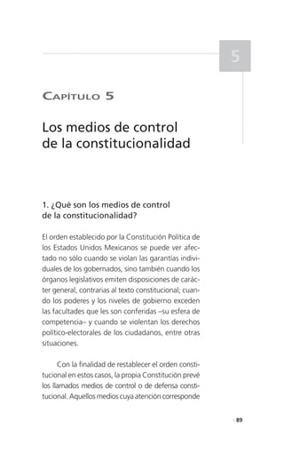 5

CaPítulo 5

Los medios de control
de la constitucionalidad



1. ¿Qué son los medios de control
de la constitucionalidad?

El orden establecido por la Constitución Política de
los Estados Unidos Mexicanos se puede ver afec-
tado no sólo cuando se violan las garantías indivi-
duales de los gobernados, sino también cuando los
órganos legislativos emiten disposiciones de carác-
ter general, contrarias al texto constitucional; cuan-
do los poderes y los niveles de gobierno exceden
las facultades que les son conferidas –su esfera de
competencia– y cuando se violentan los derechos
político-electorales de los ciudadanos, entre otras
situaciones.

      Con la finalidad de restablecer el orden consti-
tucional en estos casos, la propia Constitución prevé
los llamados medios de control o de defensa consti-
tucional. Aquellos medios cuya atención corresponde

                                                         . 89
 