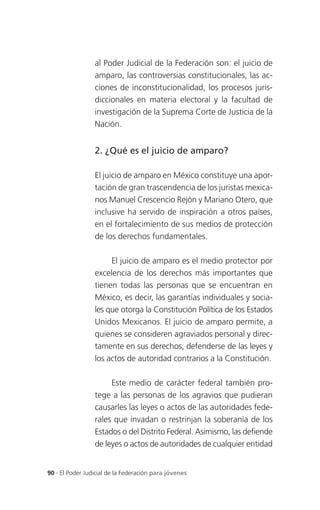 al Poder Judicial de la Federación son: el juicio de
                 amparo, las controversias constitucionales, las ac-
                 ciones de inconstitucionalidad, los procesos juris-
                 diccionales en materia electoral y la facultad de
                 investigación de la Suprema Corte de Justicia de la
                 Nación.


                 2. ¿Qué es el juicio de amparo?

                 El juicio de amparo en México constituye una apor-
                 tación de gran trascendencia de los juristas mexica-
                 nos Manuel Crescencio Rejón y Mariano Otero, que
                 inclusive ha servido de inspiración a otros países,
                 en el fortalecimiento de sus medios de protección
                 de los derechos fundamentales.

                      El juicio de amparo es el medio protector por
                 excelencia de los derechos más importantes que
                 tienen todas las personas que se encuentran en
                 México, es decir, las garantías individuales y socia-
                 les que otorga la Constitución Política de los Estados
                 Unidos Mexicanos. El juicio de amparo permite, a
                 quienes se consideren agraviados personal y direc-
                 tamente en sus derechos, defenderse de las leyes y
                 los actos de autoridad contrarios a la Constitución.

                      Este medio de carácter federal también pro-
                 tege a las personas de los agravios que pudieran
                 causarles las leyes o actos de las autoridades fede-
                 rales que invadan o restrinjan la soberanía de los
                 Estados o del Distrito Federal. Asimismo, las defiende
                 de leyes o actos de autoridades de cualquier entidad


90 . El Poder Judicial de la Federación para jóvenes
 