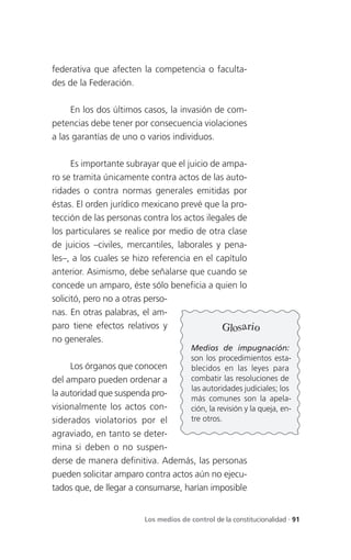 federativa que afecten la competencia o faculta-
des de la Federación.

     En los dos últimos casos, la invasión de com-
petencias debe tener por consecuencia violaciones
a las garantías de uno o varios individuos.

      Es importante subrayar que el juicio de ampa-
ro se tramita únicamente contra actos de las auto-
ridades o contra normas generales emitidas por
éstas. El orden jurídico mexicano prevé que la pro-
tección de las personas contra los actos ilegales de
los particulares se realice por medio de otra clase
de juicios –civiles, mercantiles, laborales y pena-
les–, a los cuales se hizo referencia en el capítulo
anterior. Asimismo, debe señalarse que cuando se
concede un amparo, éste sólo beneficia a quien lo
solicitó, pero no a otras perso-
nas. En otras palabras, el am-
paro tiene efectos relativos y                Glosario
no generales.
                                       Medios de impugnación:
                                       son los procedimientos esta-
     Los órganos que conocen           blecidos en las leyes para
del amparo pueden ordenar a            combatir las resoluciones de
                                       las autoridades judiciales; los
la autoridad que suspenda pro-
                                       más comunes son la apela-
visionalmente los actos con-           ción, la revisión y la queja, en-
siderados violatorios por el           tre otros.
agraviado, en tanto se deter-
mina si deben o no suspen-
derse de manera definitiva. Además, las personas
pueden solicitar amparo contra actos aún no ejecu-
tados que, de llegar a consumarse, harían imposible


                        Los medios de control de la constitucionalidad . 91
 