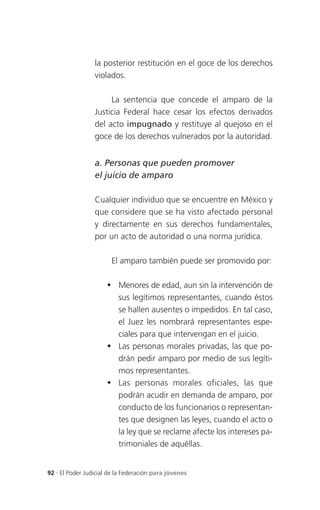 la posterior restitución en el goce de los derechos
                 violados.

                      La sentencia que concede el amparo de la
                 Justicia Federal hace cesar los efectos derivados
                 del acto impugnado y restituye al quejoso en el
                 goce de los derechos vulnerados por la autoridad.


                 a. Personas que pueden promover
                 el juicio de amparo

                 Cualquier individuo que se encuentre en México y
                 que considere que se ha visto afectado personal
                 y directamente en sus derechos fundamentales,
                 por un acto de autoridad o una norma jurídica.

                       El amparo también puede ser promovido por:

                       Menores de edad, aun sin la intervención de
                        sus legítimos representantes, cuando éstos
                        se hallen ausentes o impedidos. En tal caso,
                        el Juez les nombrará representantes espe-
                        ciales para que intervengan en el juicio.
                       Las personas morales privadas, las que po-
                        drán pedir amparo por medio de sus legíti-
                        mos representantes.
                       Las personas morales oficiales, las que
                        podrán acudir en demanda de amparo, por
                        conducto de los funcionarios o representan-
                        tes que designen las leyes, cuando el acto o
                        la ley que se reclame afecte los intereses pa-
                        trimoniales de aquéllas.


92 . El Poder Judicial de la Federación para jóvenes
 