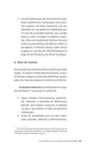  Los extranjeros que, por mero tránsito o por
      tener residencia en nuestro país, se encuen-
      tran sujetos a las leyes mexicanas y se ven
      afectados en sus garantías individuales por
      un acto de autoridad nacional, aun cuando
      éstas se vean limitadas en algunos aspec-
      tos, como es la prohibición de reunirse para
      tratar asuntos políticos de México o bien, la
      de adquirir el dominio directo sobre tierras
      y aguas en una faja de 100 kilómetros a lo
      largo de las fronteras y de 50 en las playas.


b. Tipos de amparo

De acuerdo a la naturaleza de la cuestión que le dé
origen, el amparo tendrá denominaciones, proce-
dimientos y órganos resolutores diferentes. Existen
pues, dos tipos de amparo: el indirecto y el directo.

    El amparo indirecto se tramita ante los Juzga-
dos de Distrito19 y procede en contra de:

     Leyes, tratados internacionales, reglamen-
      tos, decretos, o acuerdos de observancia
      general, que originen perjuicios al quejoso
      –es decir, que afecten o violen sus garantías
      individuales–.
     Actos de autoridades que no sean tribu-
      nales judiciales, laborales o administrativos,


  19
     En contra de actos de Tribunales Unitarios de Circuito, que no
constituyan sentencias definitivas, el amparo deberá tramitarse
ante otro Tribunal Unitario de Circuito.



                               Los medios de control de la constitucionalidad . 93
 