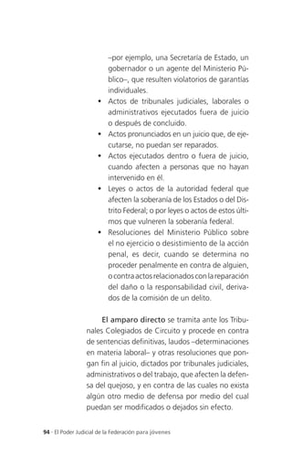 –por ejemplo, una Secretaría de Estado, un
                          gobernador o un agente del Ministerio Pú-
                          blico–, que resulten violatorios de garantías
                          individuales.
                         Actos de tribunales judiciales, laborales o
                          administrativos ejecutados fuera de juicio
                          o después de concluido.
                         Actos pronunciados en un juicio que, de eje-
                          cutarse, no puedan ser reparados.
                         Actos ejecutados dentro o fuera de juicio,
                          cuando afecten a personas que no hayan
                          intervenido en él.
                         Leyes o actos de la autoridad federal que
                          afecten la soberanía de los Estados o del Dis-
                          trito Federal; o por leyes o actos de estos últi-
                          mos que vulneren la soberanía federal.
                         Resoluciones del Ministerio Público sobre
                          el no ejercicio o desistimiento de la acción
                          penal, es decir, cuando se determina no
                          proceder penalmente en contra de alguien,
                          o contra actos relacionados con la reparación
                          del daño o la responsabilidad civil, deriva-
                          dos de la comisión de un delito.

                      El amparo directo se tramita ante los Tribu-
                 nales Colegiados de Circuito y procede en contra
                 de sentencias definitivas, laudos –determinaciones
                 en materia laboral– y otras resoluciones que pon-
                 gan fin al juicio, dictados por tribunales judiciales,
                 administrativos o del trabajo, que afecten la defen-
                 sa del quejoso, y en contra de las cuales no exista
                 algún otro medio de defensa por medio del cual
                 puedan ser modificados o dejados sin efecto.


94 . El Poder Judicial de la Federación para jóvenes
 