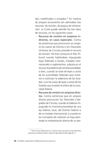dos, modificados o anulados.20 En materia
                          de amparo únicamente son admisibles tres
                          recursos: de revisión, de queja y de reclama-
                          ción. La Corte puede atender los tres tipos
                          de recursos, en los siguientes casos:
                           - Recursos de revisión en amparos in-
                             directos, en casos especiales. Contra
                             las sentencias que pronuncien en ampa-
                             ro los Jueces de Distrito o los Tribunales
                             Unitarios de Circuito procede el recurso
                             de revisión. De éste conocerá el Alto Tri-
                             bunal cuando habiéndose impugnado
                             leyes federales o locales, tratados inter-
                             nacionales o reglamentos, subsista en el
                             recurso el problema de constitucionalidad,
                             o bien, cuando se trate de leyes o actos
                             de las autoridades federales que vulne-
                             ren o restrinjan la soberanía de los Esta-
                             dos, o en los casos de leyes o actos de los
                             Estados que invadan la esfera de la auto-
                             ridad federal.
                           - Recursos de revisión en amparos direc-
                             tos. Contra sentencias que en amparo
                             directo pronuncien los Tribunales Cole-
                             giados de Circuito, cuando al haberse im-
                             pugnado la inconstitucionalidad de una
                             ley federal, local, del Distrito Federal o
                             de un tratado internacional, o cuando en
                             los conceptos de violación se haya plan-
                             teado la interpretación directa de un pre-


                   20
                      Para otras referencias en cuanto a los recursos en los distintos
                 procesos jurisdiccionales, véase el apartado b del capítulo 3.



96 . El Poder Judicial de la Federación para jóvenes
 