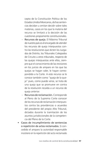 cepto de la Constitución Política de los
      Estados Unidos Mexicanos, dichas senten-
      cias decidan u omitan decidir sobre tales
      materias, casos en los que la materia del
      recurso se limitará a la decisión de las
      cuestiones propiamente constitucionales.
   - Recursos de queja. El Máximo Tribunal
      de nuestro país es el encargado de atender
      los recursos de queja interpuestos con-
      tra las resoluciones que dicten los Juzga-
      dos de Distrito, los Tribunales Colegiados
      de Circuito u otros tribunales, respecto de
      las quejas interpuestas ante ellos, siem-
      pre que el conocimiento de las revisiones
      en los juicios de amparo en los que las
      quejas se hagan valer, le hayan corres-
      pondido a la Corte. A este recurso se le
      conoce también como "queja de la que-
      ja" pues, como puede verse, se trata de
      una queja que se promueve en contra
      de la resolución recaída a un recurso de
      queja anterior.
   - Recursos de reclamación. Corresponde
      al Pleno de la Suprema Corte conocer
      de los recursos de reclamación interpues-
      tos contra las providencias o acuerdos
      del presidente del propio Alto Tribunal,
      dictados durante la tramitación de los
      asuntos jurisdiccionales de la competen-
      cia del Pleno de la Corte.
 Casos de incumplimiento de sentencias
  o repetición de actos reclamados. Si con-
  cedido el amparo la autoridad responsable
  insistiere en la repetición del acto reclamado


                     Los medios de control de la constitucionalidad . 97
 