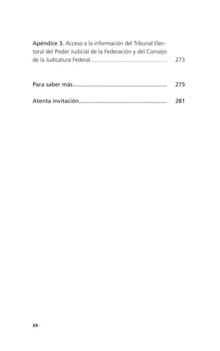 Apéndice 3. Acceso a la información del Tribunal Elec-
toral del Poder Judicial de la Federación y del Consejo
de la Judicatura Federal................................................    273



Para saber más...........................................................   275

Atenta invitación.......................................................    281




XII .
 