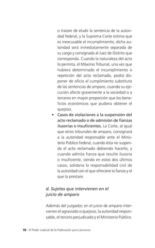 o tratare de eludir la sentencia de la autori-
                        dad federal, y la Suprema Corte estima que
                        es inexcusable el incumplimiento, dicha au-
                        toridad será inmediatamente separada de
                        su cargo y consignada al Juez de Distrito que
                        corresponda. Cuando la naturaleza del acto
                        lo permita, el Máximo Tribunal, una vez que
                        hubiera determinado el incumplimiento o
                        repetición del acto reclamado, podrá dis-
                        poner de oficio el cumplimiento substituto
                        de las sentencias de amparo, cuando su eje-
                        cución afecte gravemente a la sociedad o a
                        terceros en mayor proporción que los bene-
                        ficios económicos que pudiera obtener el
                        quejoso.
                       Casos de violaciones a la suspensión del
                        acto reclamado o de admisión de fianzas
                        ilusorias o insuficientes. La Corte, al igual
                        que otros tribunales de amparo, consignará
                        a la autoridad responsable ante el Minis-
                        terio Público Federal, cuando ésta no suspen-
                        da el acto reclamado debiendo hacerlo, y
                        cuando admita fianza que resulte ilusoria
                        o insuficiente, siendo en estos dos últimos
                        casos, solidaria la responsabilidad civil de
                        la autoridad con el que ofreciere la fianza y el
                        que la prestare.


                 d. Sujetos que intervienen en el
                 juicio de amparo

                 Además del juzgador, en el juicio de amparo inter-
                 vienen el agraviado o quejoso, la autoridad respon-
                 sable, el tercero perjudicado y el Ministerio Público.


98 . El Poder Judicial de la Federación para jóvenes
 