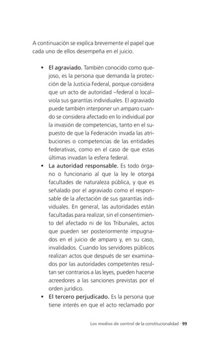 A continuación se explica brevemente el papel que
cada uno de ellos desempeña en el juicio.

    El agraviado. También conocido como que-
     joso, es la persona que demanda la protec-
     ción de la Justicia Federal, porque considera
     que un acto de autoridad –federal o local–
     viola sus garantías individuales. El agraviado
     puede también interponer un amparo cuan-
     do se considera afectado en lo individual por
     la invasión de competencias, tanto en el su-
     puesto de que la Federación invada las atri-
     buciones o competencias de las entidades
     federativas, como en el caso de que estas
     últimas invadan la esfera federal.
    La autoridad responsable. Es todo órga-
     no o funcionario al que la ley le otorga
     facultades de naturaleza pública, y que es
     señalado por el agraviado como el respon-
     sable de la afectación de sus garantías indi-
     viduales. En general, las autoridades están
     facultadas para realizar, sin el consentimien-
     to del afectado ni de los Tribunales, actos
     que pueden ser posteriormente impugna-
     dos en el juicio de amparo y, en su caso,
     invalidados. Cuando los servidores públicos
     realizan actos que después de ser examina-
     dos por las autoridades competentes resul-
     tan ser contrarios a las leyes, pueden hacerse
     acreedores a las sanciones previstas por el
     orden jurídico.
    El tercero perjudicado. Es la persona que
     tiene interés en que el acto reclamado por


                       Los medios de control de la constitucionalidad . 99
 