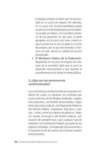el quejoso subsista; es decir, que no sea anu-
                       lado en un juicio de amparo. Por ejemplo,
                       en un juicio civil, la parte perdedora puede
                       acudir al juicio de amparo para que la senten-
                       cia se deje sin efecto, si la considera violato-
                       ria de sus garantías. En ese caso, la parte
                       ganadora en el juicio civil tiene interés en
                       que la sentencia no sea anulada en el juicio
                       de amparo, por lo que será llamada a inter-
                       venir en este último en calidad de tercero
                       perjudicado.
                      El Ministerio Público de la Federación.
                       Representa en el juicio de amparo los inte-
                       reses de la sociedad; vigila que el juicio se
                       desarrolle correctamente y que durante el
                       procedimiento no se afecte el interés público.


                 3. ¿Qué son las controversias
                 constitucionales?

                 Las controversias constitucionales son procesos me-
                 diante los cuales, se resuelven los conflictos que
                 surjan entre dos de los Poderes Federales –Legisla-
                 tivo y Ejecutivo–, los Poderes de los Estados –Legis-
                 lativo, Ejecutivo y Judicial–, los Órganos de Gobierno
                 del Distrito Federal –Legislativo, Ejecutivo y Judi-
                 cial–, o bien, entre los órdenes de gobierno –fede-
                 ral, estatal, municipal o del Distrito Federal–, por
                 invasión de competencias o por cualquier tipo de
                 violación a la Constitución Federal, por parte de los
                 órganos señalados. Corresponde exclusivamente a
                 la Suprema Corte de Justicia de la Nación resolver
                 estos procesos.


100 . El Poder Judicial de la Federación para jóvenes
 