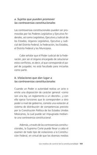 a. Sujetos que pueden promover
las controversias constitucionales

Las controversias constitucionales pueden ser pro-
movidas por los Poderes Legislativo y Ejecutivo Fe-
derales, así como Legislativo, Ejecutivo y Judicial de
los Estados; órganos Legislativo, Ejecutivo y Judi-
cial del Distrito Federal; la Federación, los Estados,
el Distrito Federal y los Municipios.

     Cabe señalar que el Poder Judicial de la Fede-
ración, por ser el órgano encargado de solucionar
estos conflictos, es decir, al que corresponde el pa-
pel de juzgador, no está facultado para iniciarlos
como parte.


b. Violaciones que dan lugar a
las controversias constitucionales

Cuando un Poder o autoridad realiza un acto o
emite una disposición de carácter general –como
son una ley, un reglamento o un decreto–, y con
ello ejerce funciones que le corresponden a otro
poder o nivel de gobierno, comete una violación al
sistema de distribución de competencias previsto
por la Constitución Política de los Estados Unidos
Mexicanos, la cual puede ser impugnada median-
te una controversia constitucional.

     Además, a través de las controversias constitu-
cionales, la Suprema Corte puede llevar a cabo el
examen de todo tipo de violaciones a la Constitu-
ción Federal, en virtud de que los diversos medios


                        Los medios de control de la constitucionalidad . 101
 