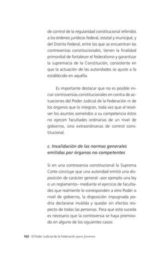 de control de la regularidad constitucional referidos
                 a los órdenes jurídicos federal, estatal y municipal, y
                 del Distrito Federal, entre los que se encuentran las
                 controversias constitucionales, tienen la finalidad
                 primordial de fortalecer el federalismo y garantizar
                 la supremacía de la Constitución, consistente en
                 que la actuación de las autoridades se ajuste a lo
                 establecido en aquélla.


                       Es importante destacar que no es posible ini-
                 ciar controversias constitucionales en contra de ac-
                 tuaciones del Poder Judicial de la Federación ni de
                 los órganos que lo integran, toda vez que al resol-
                 ver los asuntos sometidos a su competencia éstos
                 no ejercen facultades ordinarias de un nivel de
                 gobierno, sino extraordinarias de control cons-
                 titucional.


                 c. Invalidación de las normas generales
                 emitidas por órganos no competentes

                 Si en una controversia constitucional la Suprema
                 Corte concluye que una autoridad emitió una dis-
                 posición de carácter general –por ejemplo una ley
                 o un reglamento– mediante el ejercicio de faculta-
                 des que realmente le corresponden a otro Poder o
                 nivel de gobierno, la disposición impugnada po-
                 dría declararse inválida y quedar sin efectos res-
                 pecto de todas las personas. Para que esto suceda
                 es necesario que la controversia se haya promovi-
                 do en alguno de los siguientes casos:


102 . El Poder Judicial de la Federación para jóvenes
 