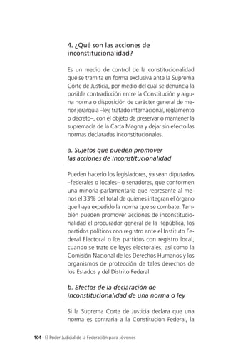 4. ¿Qué son las acciones de
                 inconstitucionalidad?

                 Es un medio de control de la constitucionalidad
                 que se tramita en forma exclusiva ante la Suprema
                 Corte de Justicia, por medio del cual se denuncia la
                 posible contradicción entre la Constitución y algu-
                 na norma o disposición de carácter general de me-
                 nor jerarquía –ley, tratado internacional, reglamento
                 o decreto–, con el objeto de preservar o mantener la
                 supremacía de la Carta Magna y dejar sin efecto las
                 normas declaradas inconstitucionales.

                 a. Sujetos que pueden promover
                 las acciones de inconstitucionalidad

                 Pueden hacerlo los legisladores, ya sean diputados
                 –federales o locales– o senadores, que conformen
                 una minoría parlamentaria que represente al me-
                 nos el 33% del total de quienes integran el órgano
                 que haya expedido la norma que se combate. Tam-
                 bién pueden promover acciones de inconstitucio-
                 nalidad el procurador general de la República, los
                 partidos políticos con registro ante el Instituto Fe-
                 deral Electoral o los partidos con registro local,
                 cuando se trate de leyes electorales, así como la
                 Comisión Nacional de los Derechos Humanos y los
                 organismos de protección de tales derechos de
                 los Estados y del Distrito Federal.

                 b. Efectos de la declaración de
                 inconstitucionalidad de una norma o ley

                 Si la Suprema Corte de Justicia declara que una
                 norma es contraria a la Constitución Federal, la

104 . El Poder Judicial de la Federación para jóvenes
 