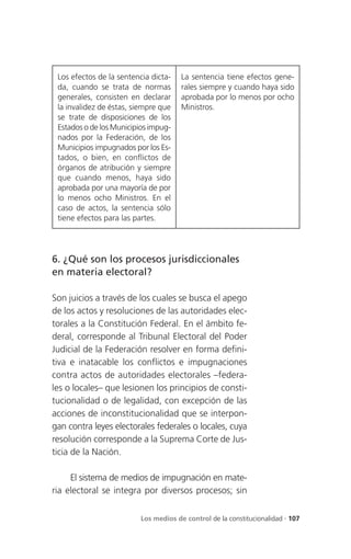 Los efectos de la sentencia dicta-   La sentencia tiene efectos gene-
 da, cuando se trata de normas        rales siempre y cuando haya sido
 generales, consisten en declarar     aprobada por lo menos por ocho
 la invalidez de éstas, siempre que   Ministros.
 se trate de disposiciones de los
 Estados o de los Municipios impug-
 nados por la Federación, de los
 Municipios impugnados por los Es-
 tados, o bien, en conflictos de
 órganos de atribución y siempre
 que cuando menos, haya sido
 aprobada por una mayoría de por
 lo menos ocho Ministros. En el
 caso de actos, la sentencia sólo
 tiene efectos para las partes.




6. ¿Qué son los procesos jurisdiccionales
en materia electoral?

Son juicios a través de los cuales se busca el apego
de los actos y resoluciones de las autoridades elec-
torales a la Constitución Federal. En el ámbito fe-
deral, corresponde al Tribunal Electoral del Poder
Judicial de la Federación resolver en forma defini-
tiva e inatacable los conflictos e impugnaciones
contra actos de autoridades electorales –federa-
les o locales– que lesionen los principios de consti-
tucionalidad o de legalidad, con excepción de las
acciones de inconstitucionalidad que se interpon-
gan contra leyes electorales federales o locales, cuya
resolución corresponde a la Suprema Corte de Jus-
ticia de la Nación.

     El sistema de medios de impugnación en mate-
ria electoral se integra por diversos procesos; sin

                         Los medios de control de la constitucionalidad . 107
 