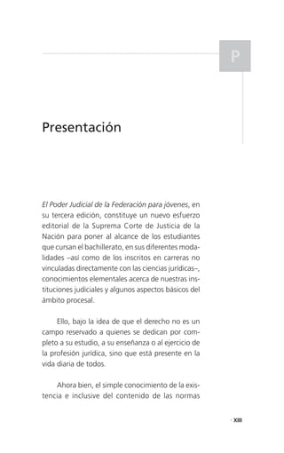 P



Presentación




El Poder Judicial de la Federación para jóvenes, en
su tercera edición, constituye un nuevo esfuerzo
editorial de la Suprema Corte de Justicia de la
Nación para poner al alcance de los estudiantes
que cursan el bachillerato, en sus diferentes moda-
lidades –así como de los inscritos en carreras no
vinculadas directamente con las ciencias jurídicas–,
conocimientos elementales acerca de nuestras ins-
tituciones judiciales y algunos aspectos básicos del
ámbito procesal.

     Ello, bajo la idea de que el derecho no es un
campo reservado a quienes se dedican por com-
pleto a su estudio, a su enseñanza o al ejercicio de
la profesión jurídica, sino que está presente en la
vida diaria de todos.

    Ahora bien, el simple conocimiento de la exis-
tencia e inclusive del contenido de las normas


                                                       . XIII
 