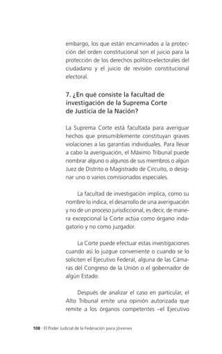 embargo, los que están encaminados a la protec-
                 ción del orden constitucional son el juicio para la
                 protección de los derechos político-electorales del
                 ciudadano y el juicio de revisión constitucional
                 electoral.


                 7. ¿En qué consiste la facultad de
                 investigación de la Suprema Corte
                 de Justicia de la Nación?

                 La Suprema Corte está facultada para averiguar
                 hechos que presumiblemente constituyan graves
                 violaciones a las garantías individuales. Para llevar
                 a cabo la averiguación, el Máximo Tribunal puede
                 nombrar alguno o algunos de sus miembros o algún
                 Juez de Distrito o Magistrado de Circuito, o desig-
                 nar uno o varios comisionados especiales.

                      La facultad de investigación implica, como su
                 nombre lo indica, el desarrollo de una averiguación
                 y no de un proceso jurisdiccional, es decir, de mane-
                 ra excepcional la Corte actúa como órgano inda-
                 gatorio y no como juzgador.

                       La Corte puede efectuar estas investigaciones
                 cuando así lo juzgue conveniente o cuando se lo
                 soliciten el Ejecutivo Federal, alguna de las Cáma-
                 ras del Congreso de la Unión o el gobernador de
                 algún Estado.

                     Después de analizar el caso en particular, el
                 Alto Tribunal emite una opinión autorizada que
                 remite a los órganos competentes –el Ejecutivo


108 . El Poder Judicial de la Federación para jóvenes
 