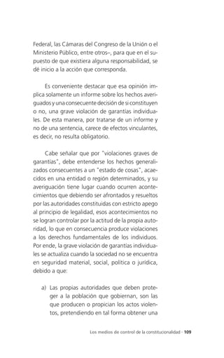 Federal, las Cámaras del Congreso de la Unión o el
Ministerio Público, entre otros–, para que en el su-
puesto de que existiera alguna responsabilidad, se
dé inicio a la acción que corresponda.

     Es conveniente destacar que esa opinión im-
plica solamente un informe sobre los hechos averi-
guados y una consecuente decisión de si constituyen
o no, una grave violación de garantías individua-
les. De esta manera, por tratarse de un informe y
no de una sentencia, carece de efectos vinculantes,
es decir, no resulta obligatorio.

      Cabe señalar que por "violaciones graves de
garantías", debe entenderse los hechos generali-
zados consecuentes a un "estado de cosas", acae-
cidos en una entidad o región determinados, y su
averiguación tiene lugar cuando ocurren aconte-
cimientos que debiendo ser afrontados y resueltos
por las autoridades constituidas con estricto apego
al principio de legalidad, esos acontecimientos no
se logran controlar por la actitud de la propia auto-
ridad, lo que en consecuencia produce violaciones
a los derechos fundamentales de los individuos.
Por ende, la grave violación de garantías individua-
les se actualiza cuando la sociedad no se encuentra
en seguridad material, social, política o jurídica,
debido a que:

   a) Las propias autoridades que deben prote-
      ger a la población que gobiernan, son las
      que producen o propician los actos violen-
      tos, pretendiendo en tal forma obtener una


                        Los medios de control de la constitucionalidad . 109
 